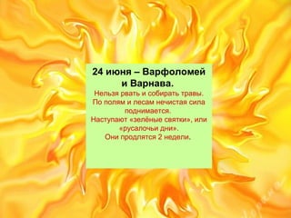 24 июня – Варфоломей
и Варнава.
Нельзярватьисобиратьтравы.
Пополямилесамнечистаясила
поднимается.
Наступают«зелёныесвятки»,или
«русалочьидни».
Онипродлятся2недели.
 