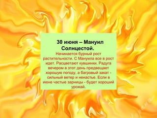 30 июня – Мануил
Солнцестой.
Начинаетсябурныйрост
растительности.СМануилавсеврост
идет.Расцветаюткувшинки.Радуга
вечеромвэтотденьпредвещает
хорошуюпогоду,абагровыйзакат-
сильныйветериненастье.Еслив
июнечастыезарницы-будетхороший
урожай.
 