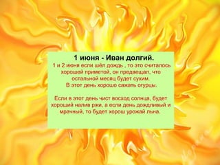 1 июня - Иван долгий.
1и2июняеслишёлдождь,тоэтосчиталось
хорошейприметой,онпредвещал,что
остальноймесяцбудетсухим.
Вэтотденьхорошосажатьогурцы.

Есливэтотденьчиствосходсолнца,будет
хорошийналивржи,аеслиденьдождливыйи
мрачный,тобудетхорошурожайльна.
 