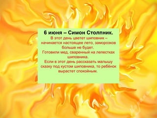 6 июня – Симон Столпник.
Вэтотденьцвететшиповник–
начинаетсянастоящеелето,заморозков
большенебудет.
Готовилимед,сваренныйналепестках
шиповника.
Есливэтотденьрассказатьмалышу
сказкуподкустомшиповника,торебёнок
вырастетспокойным.
 