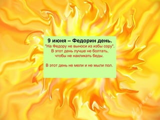  9 июня – Федорин день. 
"На Федору не выноси из избы сору". 
В этот день лучше не болтать, 
чтобы не накликать беды. 
В этот день не мели и не мыли пол. 
 