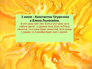    3 июня - Константин Огуречник
и Елена Льносейка.
 В этот день сеют лен. Если в этот день густо 
рябина цветет - к урожаю льна. Если на Елену 
ненастье, то и осень будет ненастной, если дождь 
с градом, то 3 декабря будет снег с крупой. 
 