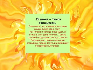 29 июня – Тихон
Утишитель.
Считалось,чтоуземливэтотдень
самыйтихийходвгоду.
НаТихонаисолнцетишеидет,и
птицавэтотденьнепоет.Только
соловейпродолжаетпетьдосамого
Петровадня.Началопрополки
огородныхгрядок.Вэтиднисобирают
лекарственныетравы.
 