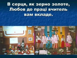 В серця, як зерно золоте,В серця, як зерно золоте,
Любов до праці вчительЛюбов до праці вчитель
вам вкладе.вам вкладе.
 