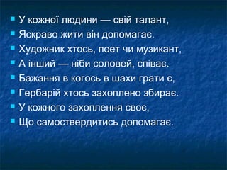  У кожної людини — свій талант,
 Яскраво жити він допомагає.
 Художник хтось, поет чи музикант,
 А інший — ніби соловей, співає.
 Бажання в когось в шахи грати є,
 Гербарій хтось захоплено збирає.
 У кожного захоплення своє,
 Що самоствердитись допомагає.
 