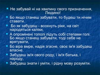 Не забувай ні на хвилину свого призначення,
Людино!
 Бо якщо станеш забувати, то будеш ти нічим
ставати.
 Бо як забудеш - всохнуть ріки, на світ
народяться каліки,
 А опромінені тополі підуть собі степами голі.
Бо якщо станеш забувати, тоді себе не
врятувати,
 Бо віра вмре, надія згасне, своє ім'я забудеш
власне.
 Забудеш ім'я свого роду, і ім'я батька, і
народу,
 Забудеш знати і уміти, і рідну мову розуміти.
 