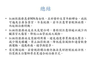 總結
• 紅斑性狼瘡患者90%為女性，且好發於生育年齡婦女，病狀
可遍及全身各器官，不易捉摸，若不注意常會耽誤病情，
而延誤治療時機。
• 紅斑性狼瘡病友在天氣變冷時，要特別注意保暖以減少內
臟器官之傷害、降低心血管疾病之風險。
• 紅斑性狼瘡病友需按時用藥、避免過度勞累與過大壓力、
減少陽光曝曬、禁止抽菸飲酒、降低感染風險和適當飲食
與運動、適應疼痛、避孕與懷孕。
• 需定期追蹤，若發現持續治療仍無法良好控制疾病活性，
仍需與主治醫師尋求更適合的治療方式。
 