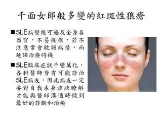 千面女郎般多變的紅斑性狼瘡
SLE病變幾可遍及全身各
器官，不易捉摸，若不
注意常會耽誤病情，而
延誤治療時機
SLE臨床症狀千變萬化，
各科醫師皆有可能診治
SLE病友，因此病友一定
要對自我本身症狀瞭解，
才能與醫師溝通時做到
最好的診斷和治療
 