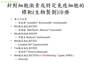 針對細胞激素或特定免疫細胞的
標靶(生物製劑)治療
• 第六介白質
– 安挺樂 ActemRa®, RoActemRa® (tocilizumab)
• B細胞表面抗原CD20
– 莫須瘤 MabThera®, Rituxan® (rituximab)
• B細胞刺激激素BAFF
– 奔麗生 Benlysta® (belimumab)
• B細胞表面抗原CD22
– LymphoCide® (epratuzumab)
• T細胞表面抗原CD28
– 恩瑞舒® Orencia (abatacept)
• B細胞表面抗原CD256 (A PRoliferatIng Ligand, APRIL)
– Atacicept
SLE生物製劑治療
 