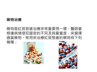 藥物治療
藥物是紅斑狼瘡治療非常重要得一環，醫師會
根據病情侵犯器官的不同及其嚴重度，來選擇
適當藥物。常用來治療紅斑狼瘡的藥物有下列
幾種：
 