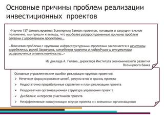 «Изучив 157 финансируемых Всемирным Банком проектов, попавших в затруднительное
положение, мы пришли к выводу, что наиболее распространенные причины проблем
связаны с управлением проектами…
…Ключевая проблема с крупными инфраструктурными проектами заключается в нечетком
определении ролей Заказчика, менеджера проекта и подрядчика и отсутствии
разграничения ответственности…»
Из доклада А. Голана, директора Института экономического развития
Всемирного банка
Основные управленческие ошибки реализации крупных проектов:
 Нечеткое формулирование целей, результатов и границ проекта
 Недостаточно проработанные стратегия и план реализации проекта
 Неадекватная организационная структура управления проекта
 Дисбаланс интересов участников проекта
 Неэффективные коммуникации внутри проекта и с внешними организациями
Основные причины проблем реализации
инвестиционных проектов
 