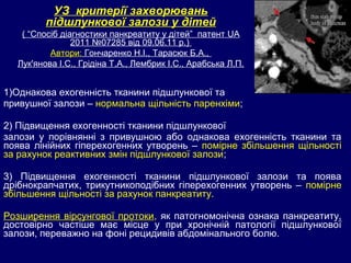 1)Однакова ехогенність тканини підшлункової та
привушної залози – нормальна щільність паренхіми;
2) Підвищення ехогенності тканини підшлункової
залози у порівнянні з привушною або однакова ехогенність тканини та
поява лінійних гіперехогенних утворень – помірне збільшення щільності
за рахунок реактивних змін підшлункової залози;
3) Підвищення ехогенності тканини підшлункової залози та поява
дрібнокрапчатих, трикутникоподібних гіперехогенних утворень – помірне
збільшення щільності за рахунок панкреатиту.
Розширення вірсунгової протоки, як патогномонічна ознака панкреатиту,
достовірно частіше має місце у при хронічній патології підшлункової
залози, переважно на фоні рецидивів абдомінального болю.
УЗ критерії захворювань
підшлункової залози у дітей
( “Спосіб діагностики панкреатиту у дітей” патент UA
2011 №07285 від 09.06.11 р.)
Автори: Гончаренко Н.І., Тарасюк Б.А.,
Лук'янова І.С., Грідіна Т.А., Лембрик І.С., Арабська Л.П.
 