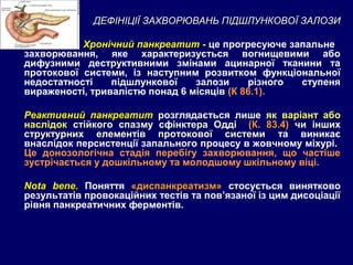 ДЕФІНІЦІЇ ЗАХВОРЮВАНЬ ПІДШЛУНКОВОЇ ЗАЛОЗИДЕФІНІЦІЇ ЗАХВОРЮВАНЬ ПІДШЛУНКОВОЇ ЗАЛОЗИ
Хронічний панкреатитХронічний панкреатит - це прогресуюче запальне
захворювання, яке характеризується вогнищевими або
дифузними деструктивними змінами ацинарної тканини та
протокової системи, із наступним розвитком функціональної
недостатності підшлункової залози різного ступеня
вираженості, тривалістю понад 6 місяців (К 86.1).
Реактивний панкреатитеактивний панкреатит розглядається лише як варіант абоваріант або
наслідокнаслідок стійкого спазму сфінктера Оддістійкого спазму сфінктера Одді (К. 83.4)(К. 83.4) чи іншихчи інших
структурних елементів протокової системиструктурних елементів протокової системи та виникає
внаслідок персистенції запального процесу в жовчному міхурі.
Це донозологічна стадія перебігу захворювання, що частіше
зустрічається у дошкільному та молодшому шкільному віці.
Nota bene.Nota bene. Поняття «диспанкреатизм»«диспанкреатизм» cтосується винятково
результатів провокаційних тестів та пов’язаної із цим дисоціації
рівня панкреатичних ферментів.
 