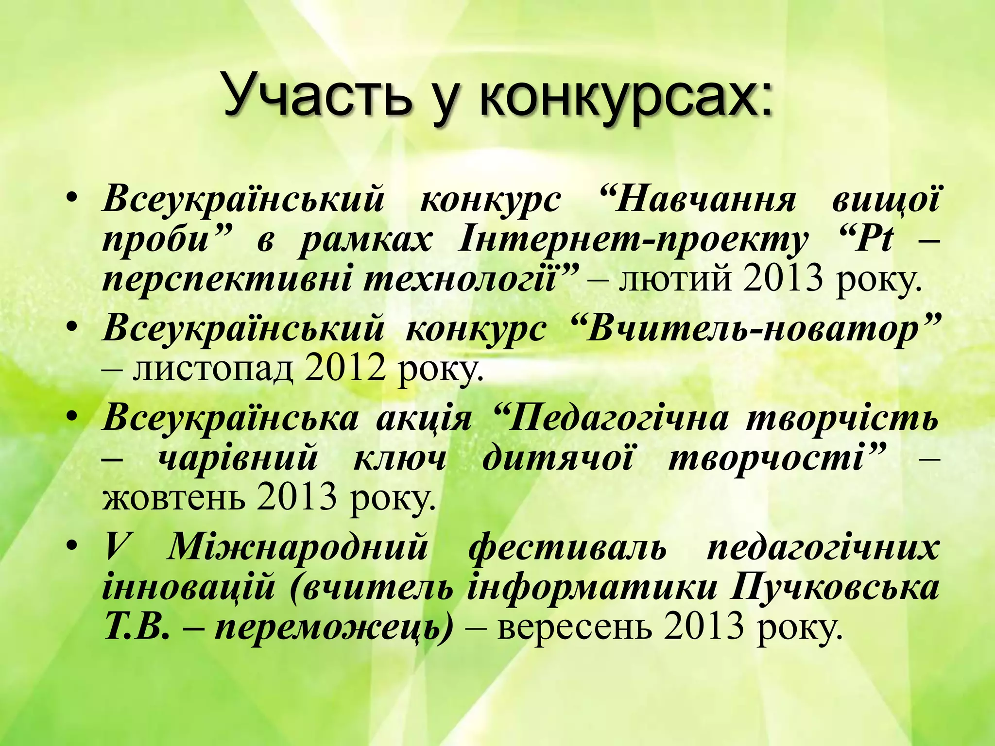 Участь у конкурсах:
• Всеукраїнський конкурс “Навчання вищої
проби” в рамках Інтернет-проекту “Pt –
перспективні технології” – лютий 2013 року.
• Всеукраїнський конкурс “Вчитель-новатор”
– листопад 2012 року.
• Всеукраїнська акція “Педагогічна творчість
– чарівний ключ дитячої творчості” –
жовтень 2013 року.
• V Міжнародний фестиваль педагогічних
інновацій (вчитель інформатики Пучковська
Т.В. – переможець) – вересень 2013 року.
 
