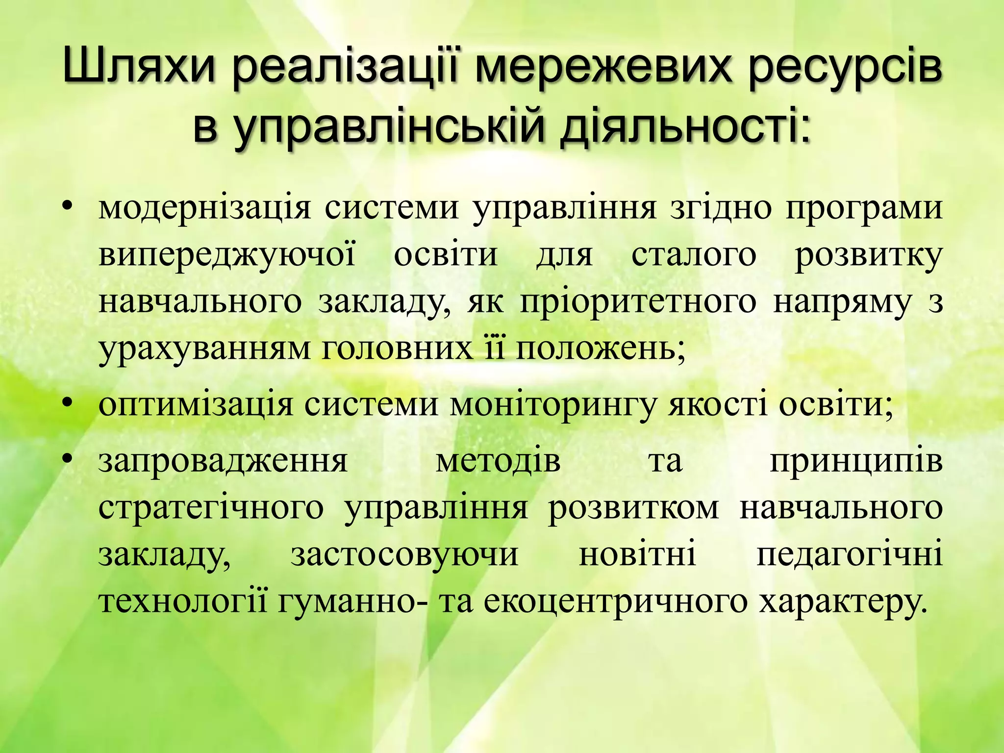 Шляхи реалізації мережевих ресурсів
в управлінській діяльності:
• модернізація системи управління згідно програми
випереджуючої освіти для сталого розвитку
навчального закладу, як пріоритетного напряму з
урахуванням головних її положень;
• оптимізація системи моніторингу якості освіти;
• запровадження методів та принципів
стратегічного управління розвитком навчального
закладу, застосовуючи новітні педагогічні
технології гуманно- та екоцентричного характеру.
 