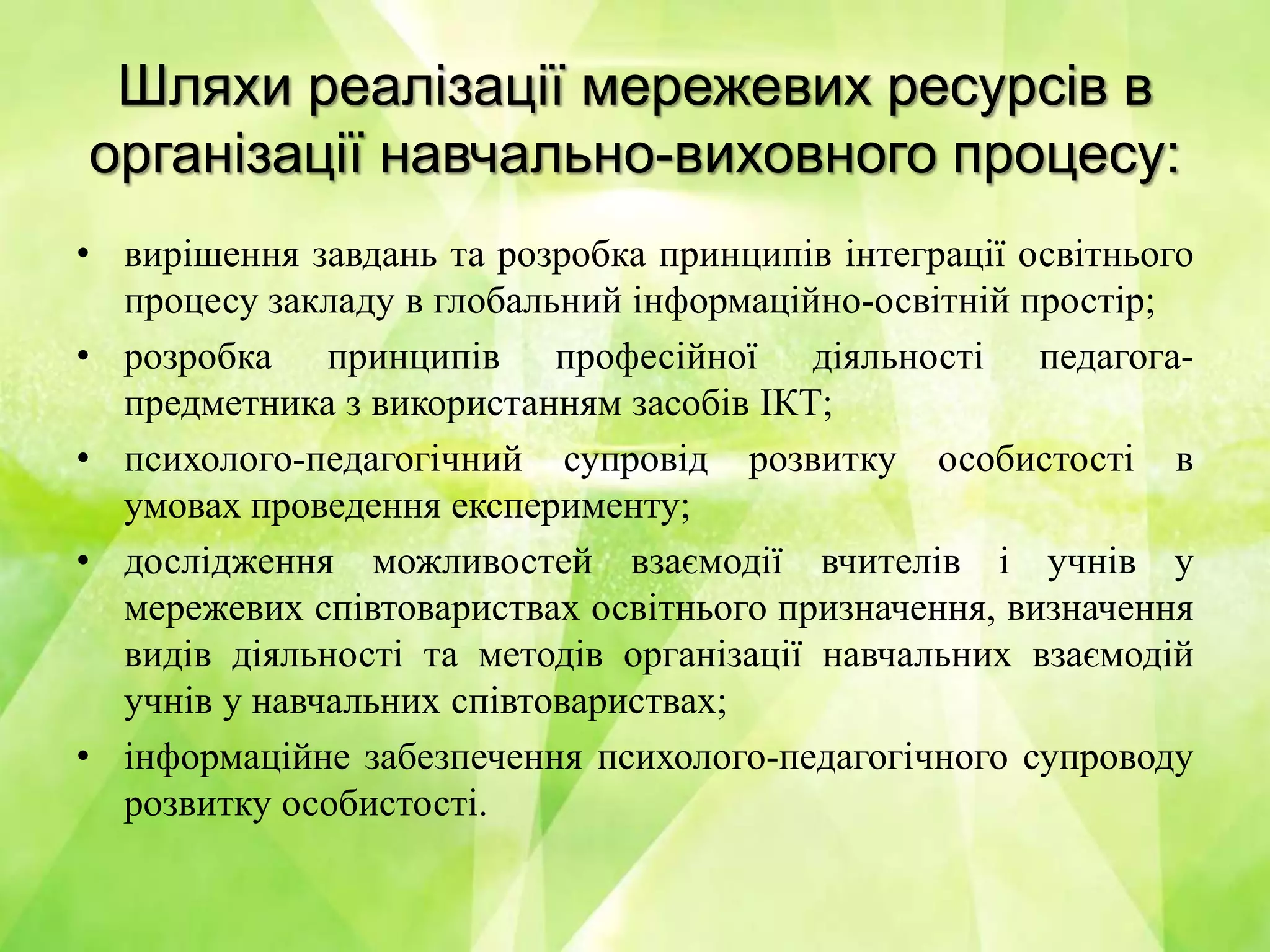 Шляхи реалізації мережевих ресурсів в
організації навчально-виховного процесу:
• вирішення завдань та розробка принципів інтеграції освітнього
процесу закладу в глобальний інформаційно-освітній простір;
• розробка принципів професійної діяльності педагога-
предметника з використанням засобів ІКТ;
• психолого-педагогічний супровід розвитку особистості в
умовах проведення експерименту;
• дослідження можливостей взаємодії вчителів і учнів у
мережевих співтовариствах освітнього призначення, визначення
видів діяльності та методів організації навчальних взаємодій
учнів у навчальних співтовариствах;
• інформаційне забезпечення психолого-педагогічного супроводу
розвитку особистості.
 