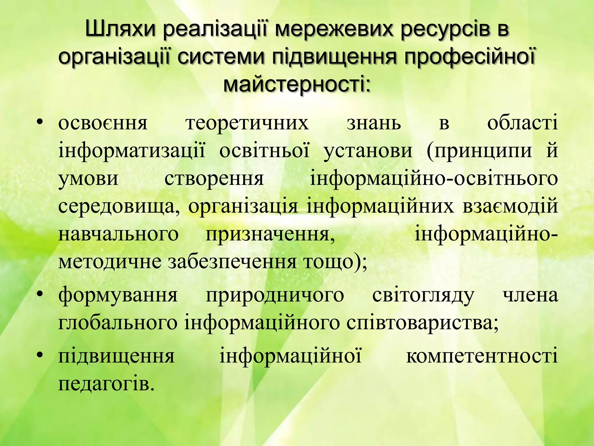 Шляхи реалізації мережевих ресурсів в
організації системи підвищення професійної
майстерності:
• освоєння теоретичних знань в області
інформатизації освітньої установи (принципи й
умови створення інформаційно-освітнього
середовища, організація інформаційних взаємодій
навчального призначення, інформаційно-
методичне забезпечення тощо);
• формування природничого світогляду члена
глобального інформаційного співтовариства;
• підвищення інформаційної компетентності
педагогів.
 
