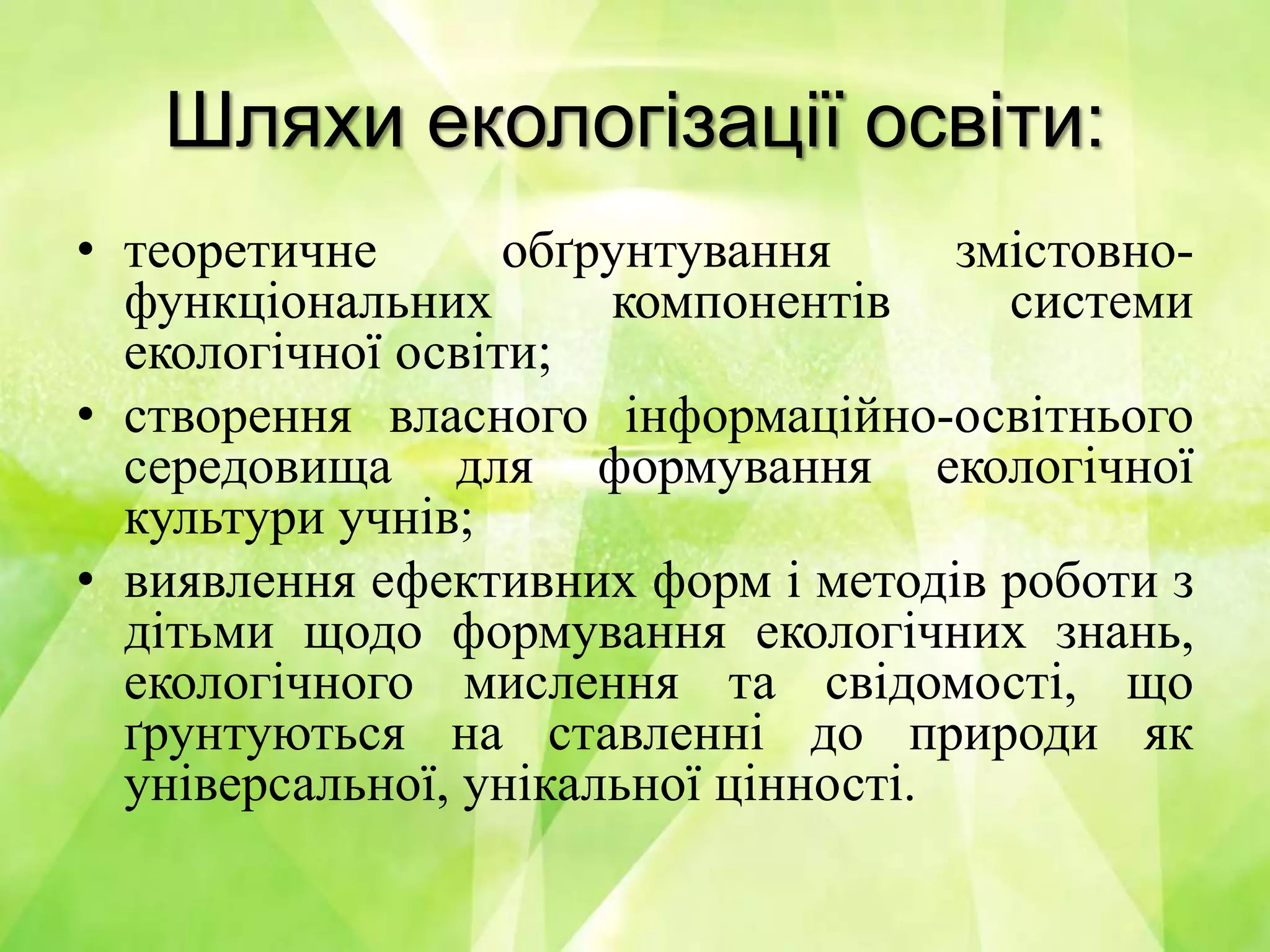 Шляхи екологізації освіти:
• теоретичне обґрунтування змістовно-
функціональних компонентів системи
екологічної освіти;
• створення власного інформаційно-освітнього
середовища для формування екологічної
культури учнів;
• виявлення ефективних форм і методів роботи з
дітьми щодо формування екологічних знань,
екологічного мислення та свідомості, що
ґрунтуються на ставленні до природи як
універсальної, унікальної цінності.
 