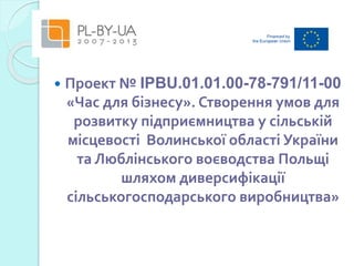  Проект № IPBU.01.01.00-78-791/11-00
«Час для бізнесу». Створення умов для
розвитку підприємництва у сільській
місцевості Волинської області України
та Люблінського воєводства Польщі
шляхом диверсифікації
сільськогосподарського виробництва»
 