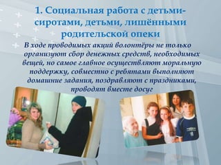 1. Социальная работа с детьми-
сиротами, детьми, лишёнными
родительской опеки
В ходе проводимых акций волонтёры не только
организуют сбор денежных средств, необходимых
вещей, но самое главное осуществляют моральную
поддержку, совместно с ребятами выполняют
домашние задания, поздравляют с праздниками,
проводят вместе досуг
 
