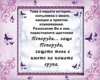 Това е нашата история...
изпълнена с много
емоции и приятни
изживявания.
Разказахме Ви я ние,
порастналите щастливи
Пеперуди... защо
Пеперуди,
защото това е
името на нашата
група.
 