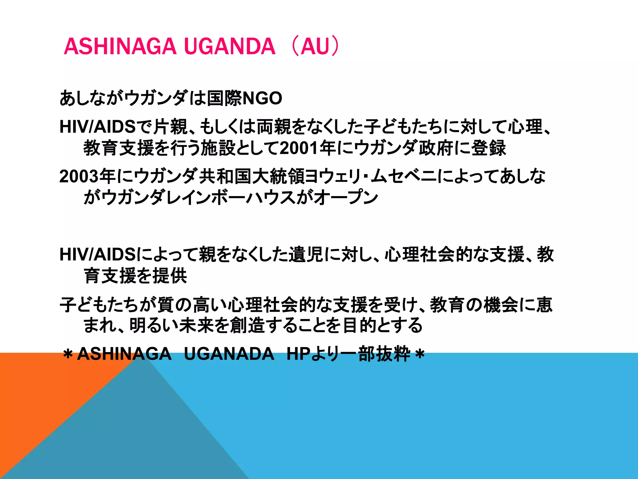 ASHINAGA UGANDA（AU）
あしながウガンダは国際NGO
HIV/AIDSで片親、もしくは両親をなくした子どもたちに対して心理、
教育支援を行う施設として2001年にウガンダ政府に登録
2003年にウガンダ共和国大統領ヨウェリ・ムセベニによってあしな
がウガンダレインボーハウスがオープン
HIV/AIDSによって親をなくした遺児に対し、心理社会的な支援、教
育支援を提供
子どもたちが質の高い心理社会的な支援を受け、教育の機会に恵
まれ、明るい未来を創造することを目的とする
＊ASHINAGA UGANADA HPより一部抜粋＊
 