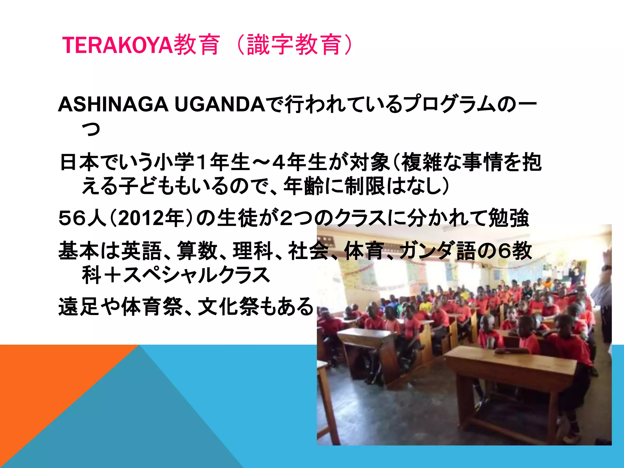 TERAKOYA教育（識字教育）
ASHINAGA UGANDAで行われているプログラムの一
つ
日本でいう小学１年生～４年生が対象（複雑な事情を抱
える子どももいるので、年齢に制限はなし）
５６人（2012年）の生徒が２つのクラスに分かれて勉強
基本は英語、算数、理科、社会、体育、ガンダ語の６教
科＋スペシャルクラス
遠足や体育祭、文化祭もある
 