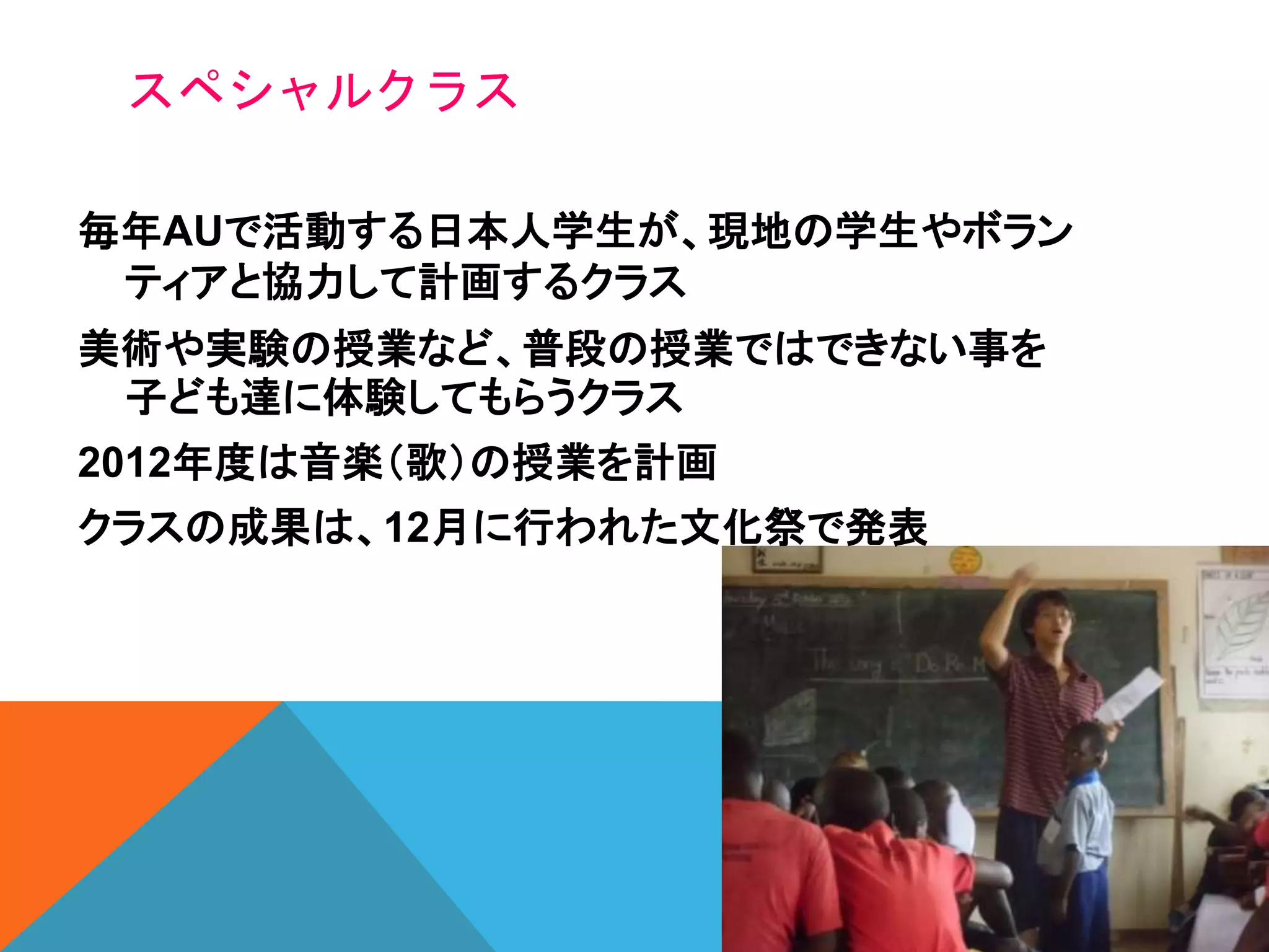 スペシャルクラス
毎年AUで活動する日本人学生が、現地の学生やボラン
ティアと協力して計画するクラス
美術や実験の授業など、普段の授業ではできない事を
子ども達に体験してもらうクラス
2012年度は音楽（歌）の授業を計画
クラスの成果は、12月に行われた文化祭で発表
 