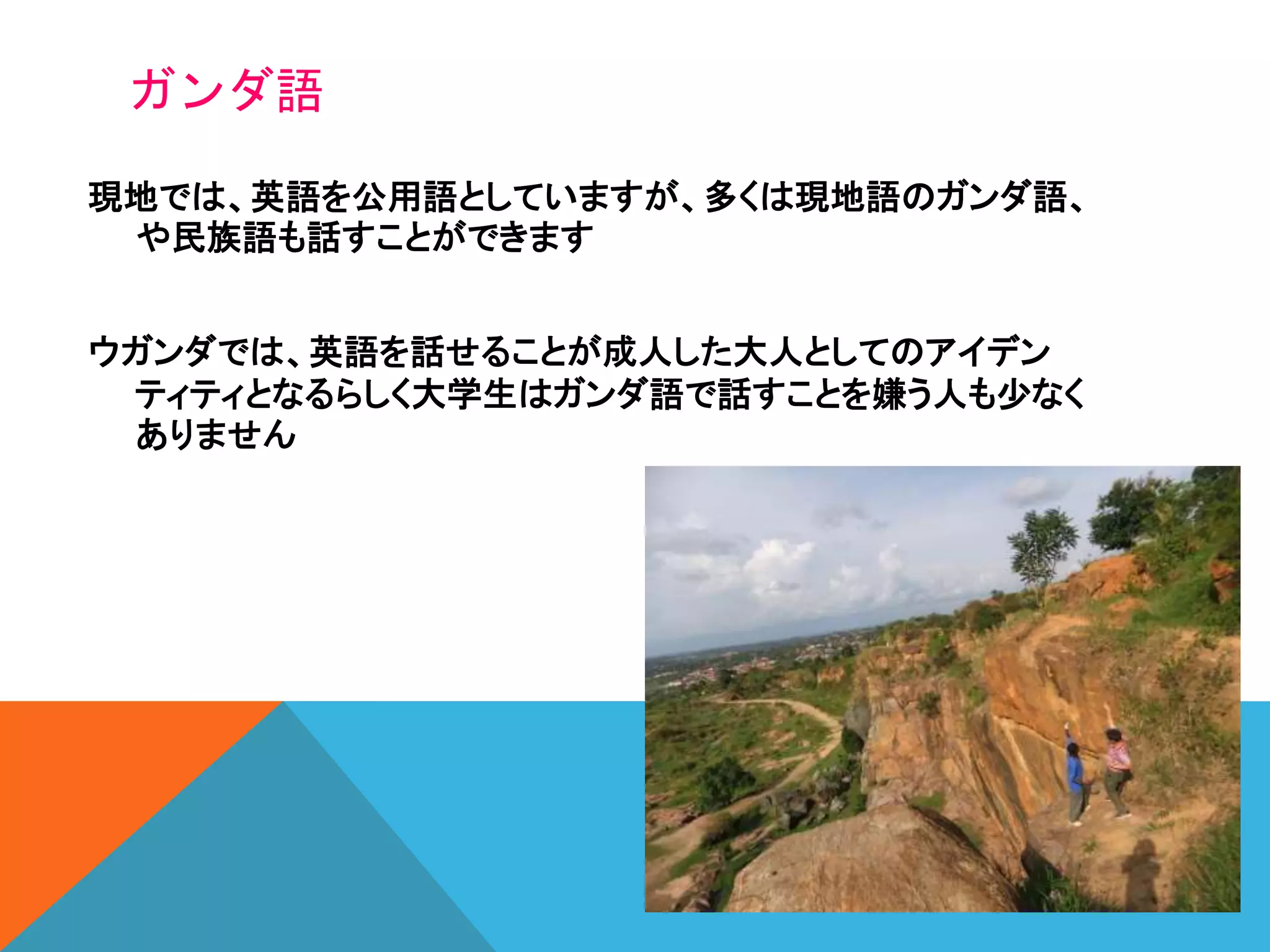 ガンダ語
現地では、英語を公用語としていますが、多くは現地語のガンダ語、
や民族語も話すことができます
ウガンダでは、英語を話せることが成人した大人としてのアイデン
ティティとなるらしく大学生はガンダ語で話すことを嫌う人も少なく
ありません
 
