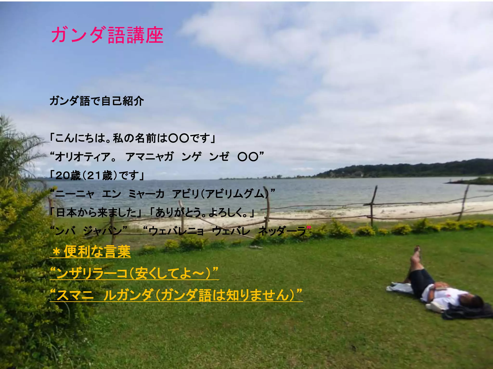 ガンダ語講座
ガンダ語で自己紹介
「こんにちは。私の名前は○○です」
“オリオティア。 アマニャガ ンゲ ンゼ ○○”
「２０歳（２１歳）です」
“ニーニャ エン ミャーカ アビリ（アビリムグム）”
「日本から来ました」 「ありがとう。よろしく。」
“ンバ ジャパン” “ウェバレニョ ウェバレ ネッダーラ”
＊便利な言葉
“ンザリラーコ（安くしてよ～）”
“スマニ ルガンダ（ガンダ語は知りません）”
 