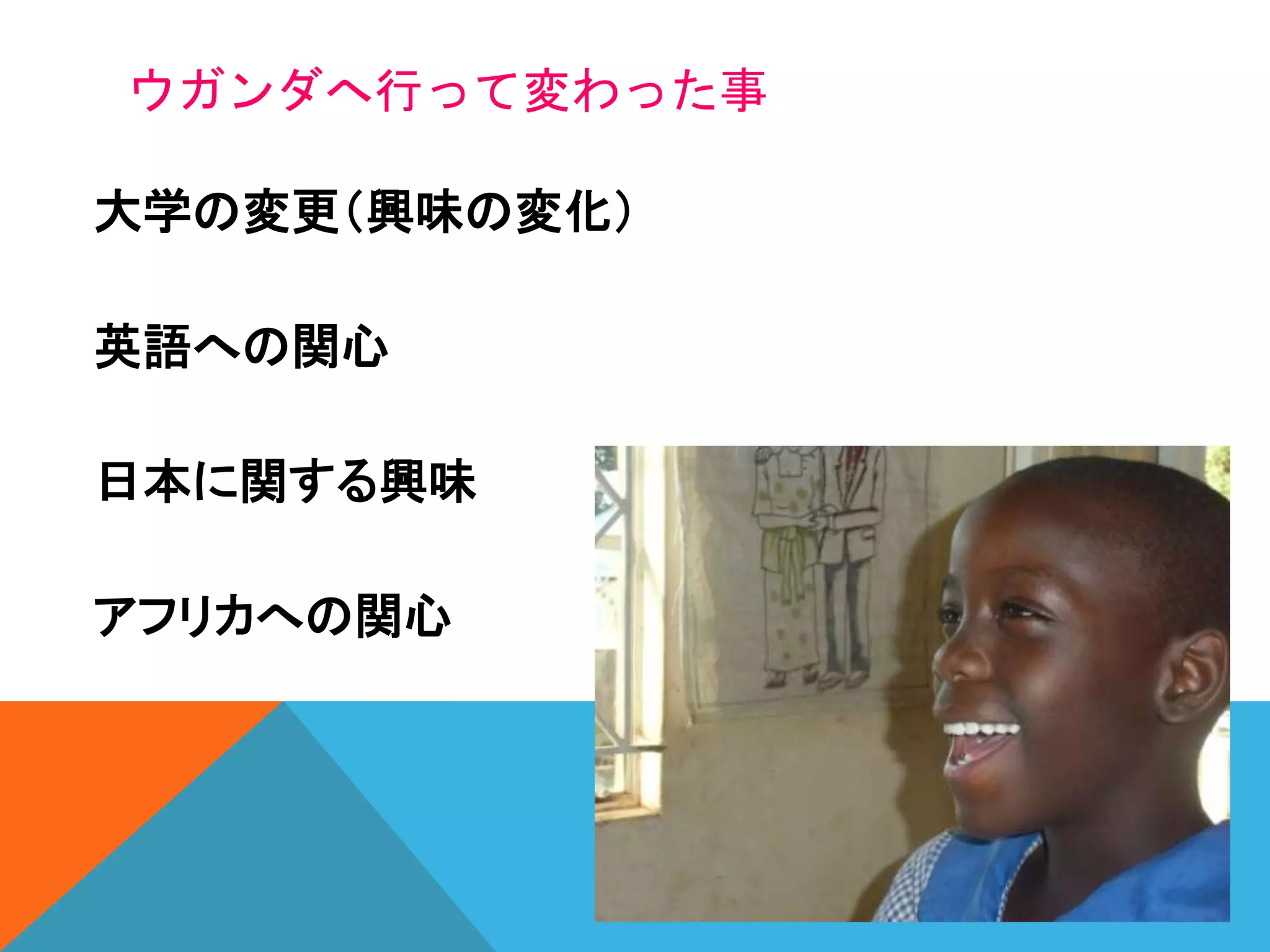 ウガンダへ行って変わった事
大学の変更（興味の変化）
英語への関心
日本に関する興味
アフリカへの関心
 