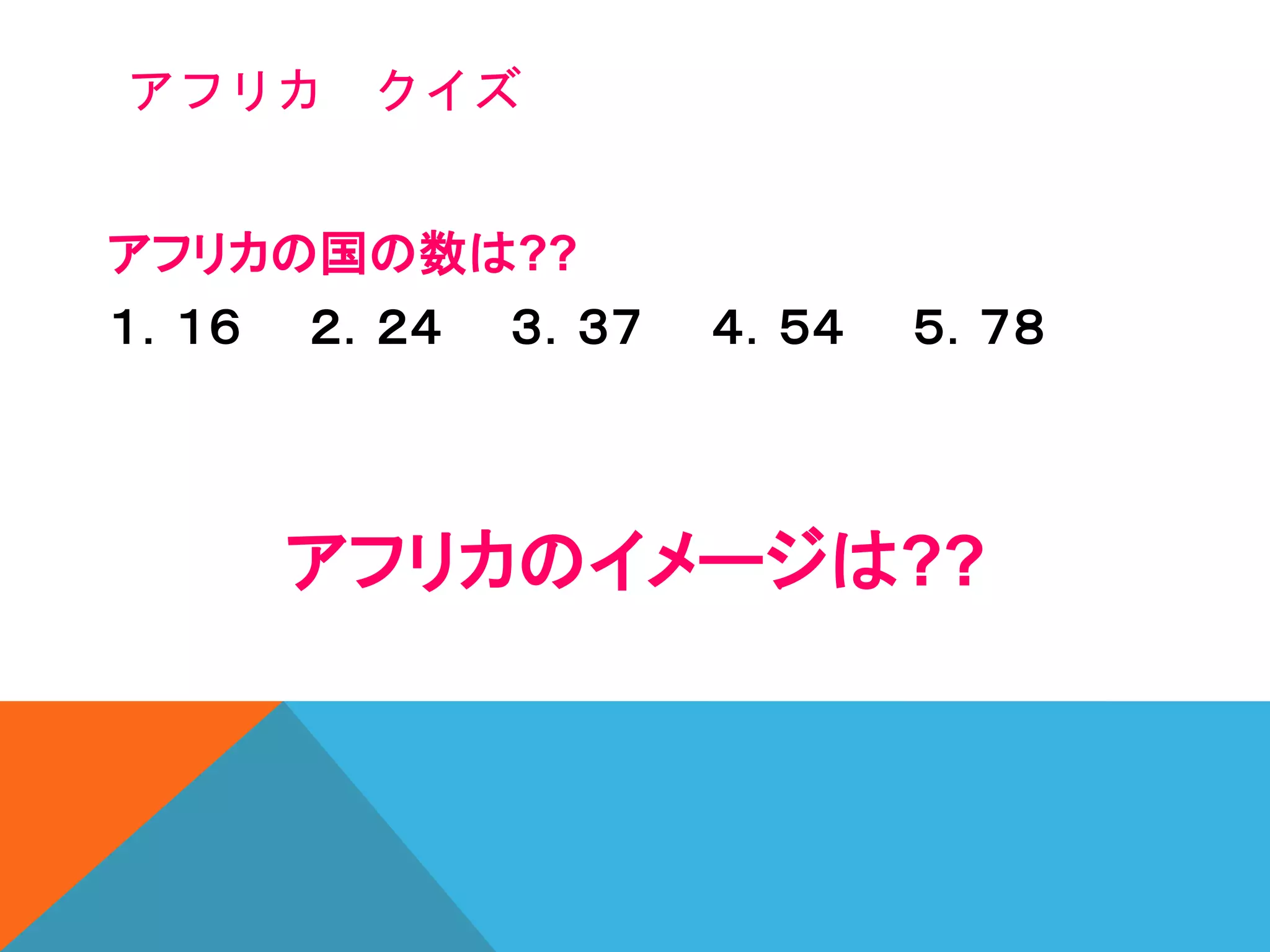 アフリカの国の数は??
１．１６ ２．２４ ３．３７ ４．５４ ５．７８
アフリカのイメージは??
アフリカ クイズ
 