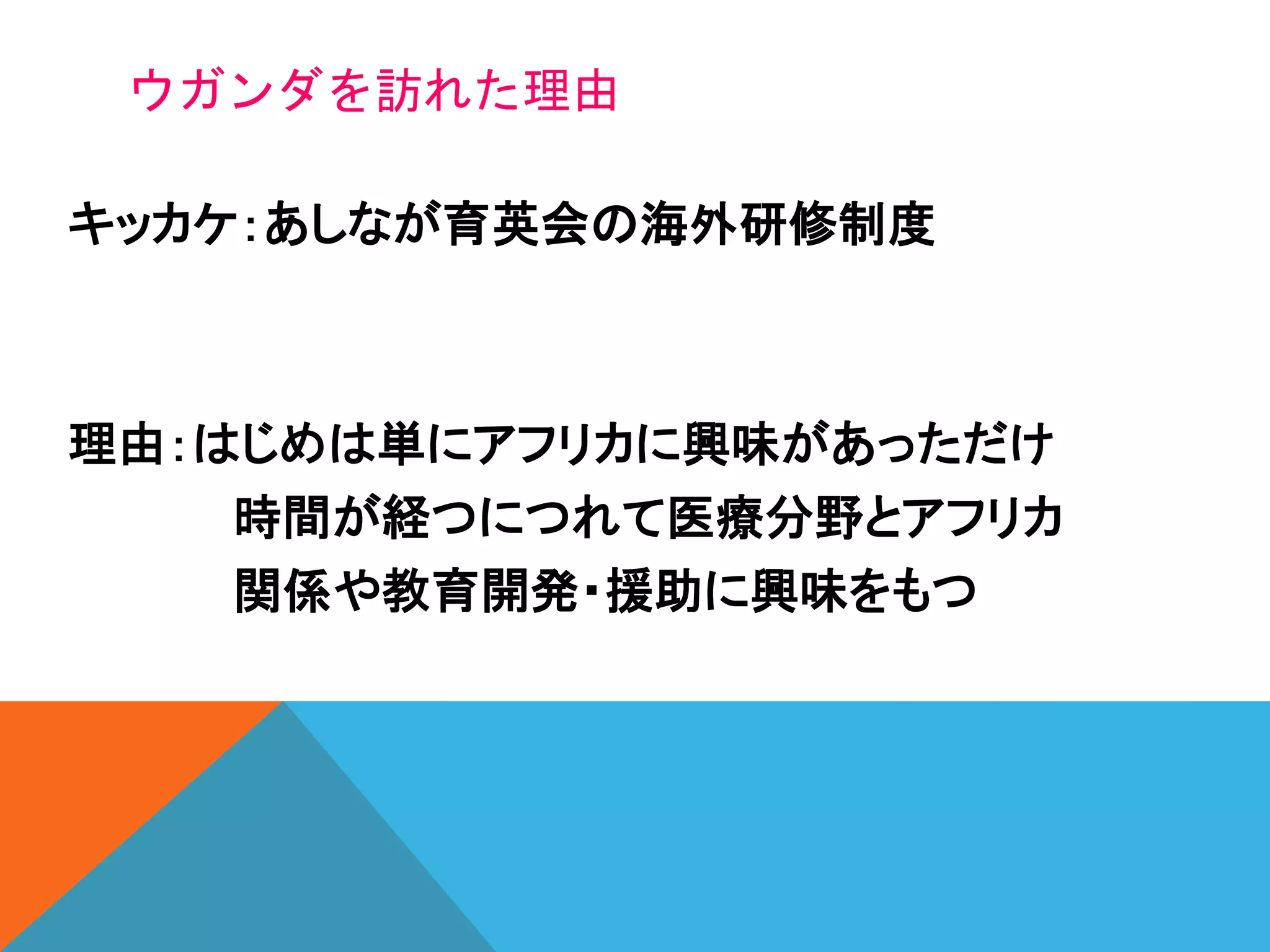 ウガンダを訪れた理由
キッカケ：あしなが育英会の海外研修制度
理由：はじめは単にアフリカに興味があっただけ
時間が経つにつれて医療分野とアフリカ
関係や教育開発・援助に興味をもつ
 