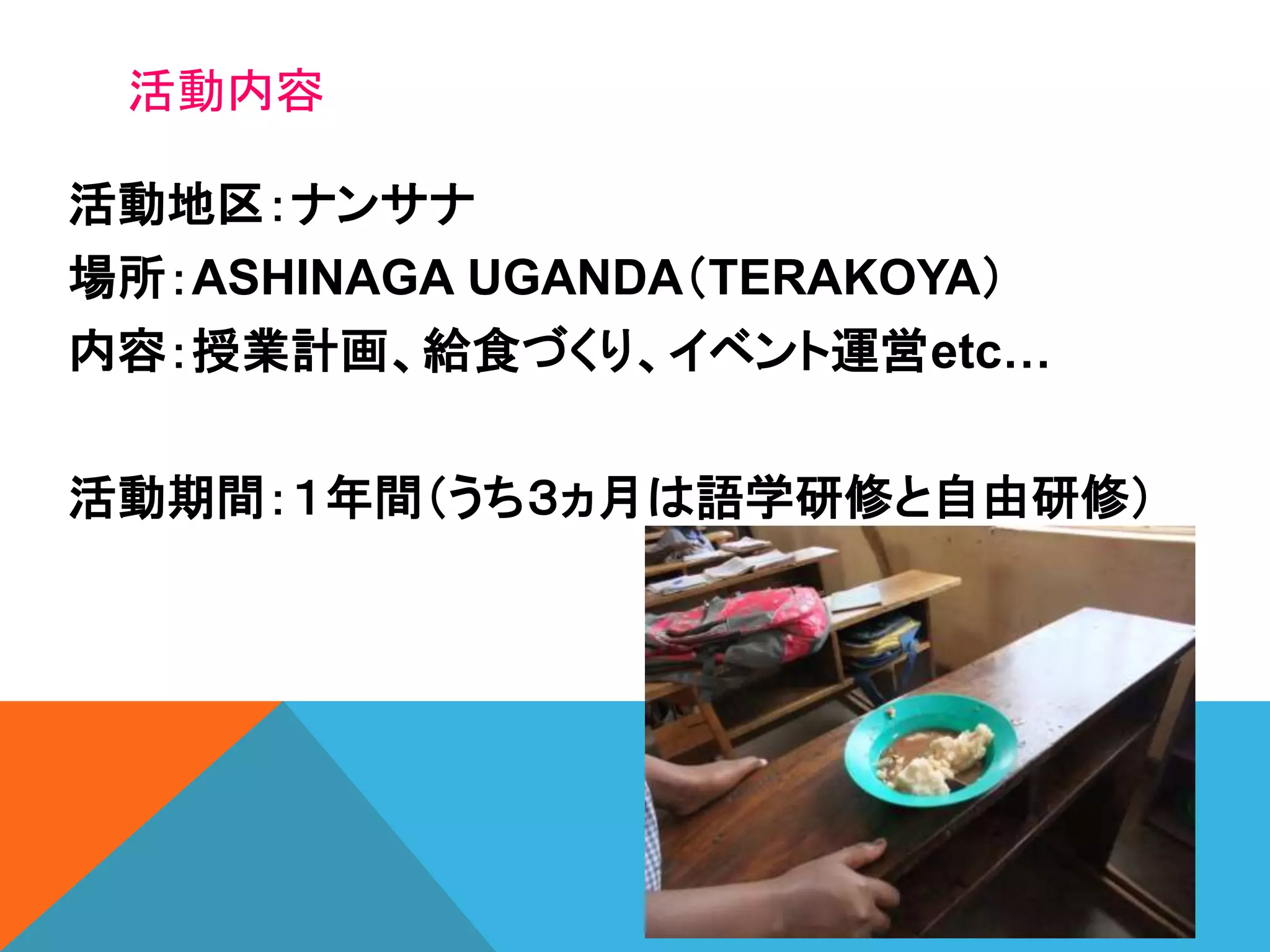 活動地区：ナンサナ
場所：ASHINAGA UGANDA（TERAKOYA）
内容：授業計画、給食づくり、イベント運営etc…
活動期間：１年間（うち３ヵ月は語学研修と自由研修）
活動内容
 