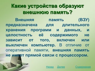 Какие устройства образуют
внешнюю память?
Внешняя память (ВЗУ)
предназначена для длительного
хранения программ и данных, и
целостность её содержимого не
зависит от того, включен или
выключен компьютер. В отличие от
оперативной памяти, внешняя память
не имеет прямой связи с процессором.
СодержаниеДалееНазад
 