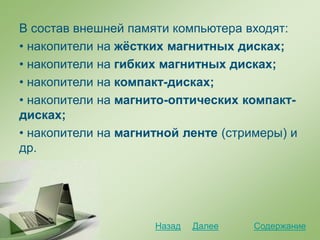 В состав внешней памяти компьютера входят:
• накопители на жёстких магнитных дисках;
• накопители на гибких магнитных дисках;
• накопители на компакт-дисках;
• накопители на магнито-оптических компакт-
дисках;
• накопители на магнитной ленте (стримеры) и
др.
СодержаниеДалееНазад
 