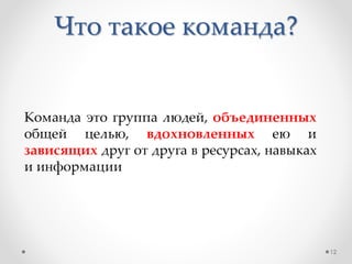 Что такое команда?
Команда это группа людей, объединенных
общей целью, вдохновленных ею и
зависящих друг от друга в ресурсах, навыках
и информации
12
 