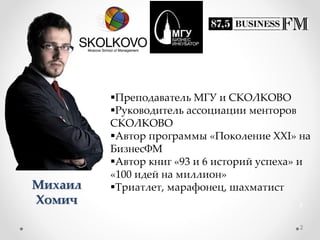 Михаил
Хомич
Преподаватель МГУ и СКОЛКОВО
Руководитель ассоциации менторов
СКОЛКОВО
Автор программы «Поколение XXI» на
БизнесФМ
Автор книг «93 и 6 историй успеха» и
«100 идей на миллион»
Триатлет, марафонец, шахматист
2
2
 