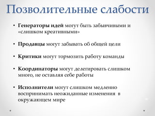 Позволительные слабости
46
• Генераторы идей могут быть забывчивыми и
«слишком креативными»
• Продавцы могут забывать об общей цели
• Критики могут тормозить работу команды
• Координаторы могут делегировать слишком
много, не оставляя себе работы
• Исполнители могут слишком медленно
воспринимать неожиданные изменения в
окружающем мире
 
