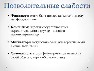 Позволительные слабости
47
• Финишеры могут быть подвержены излишнему
перфекционизму
• Командные игроки могут становиться
нерешительными в случае принятия
непопулярных мер
• Мотиваторы могут стать слишком агрессивными
в своей мотивации
• Специалисты могут фокусироваться только на
своей области, теряя общую картину
 
