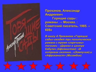 Проханов, АлександрПроханов, Александр
АндреевичАндреевич
Горящие сады :Горящие сады :
романы . – Москва. :романы . – Москва. :
Советский писатель, 1985. –Советский писатель, 1985. –
608с608с.
В книгу А Проханова «ГорящиеВ книгу А Проханова «Горящие
сады» входят три политическихсады» входят три политических
романа с тремя «горячими»романа с тремя «горячими»
точками : «Дерево в центреточками : «Дерево в центре
Кабула» (Афганистан); «ВКабула» (Афганистан); «В
островах охотник...»(Кампучия);иостровах охотник...»(Кампучия);и
«Африканист» (Мозамбик).«Африканист» (Мозамбик).
 