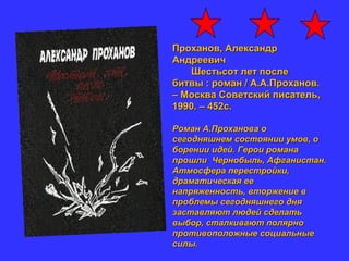 Проханов, АлександрПроханов, Александр
АндреевичАндреевич
Шестьсот лет послеШестьсот лет после
битвы : роман / А.А.Проханов.битвы : роман / А.А.Проханов.
– Москва Советский писатель,– Москва Советский писатель,
1990. – 452с.1990. – 452с.
Роман А.Проханова оРоман А.Проханова о
сегодняшнем состоянии умов, осегодняшнем состоянии умов, о
борении идей. Герои романаборении идей. Герои романа
прошли Чернобыль, Афганистан.прошли Чернобыль, Афганистан.
Атмосфера перестройки,Атмосфера перестройки,
драматическая еедраматическая ее
напряженность, вторжение внапряженность, вторжение в
проблемы сегодняшнего дняпроблемы сегодняшнего дня
заставляют людей сделатьзаставляют людей сделать
выбор, сталкивают полярновыбор, сталкивают полярно
противоположные социальныепротивоположные социальные
силы.силы.
 
