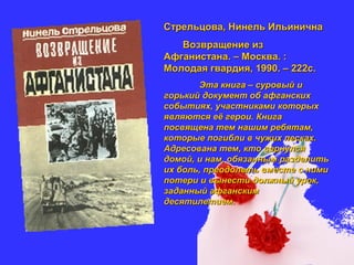 Стрельцова, Нинель ИльиничнаСтрельцова, Нинель Ильинична
Возвращение изВозвращение из
Афганистана. – Москва. :Афганистана. – Москва. :
Молодая гвардия, 1990. – 222с.Молодая гвардия, 1990. – 222с.
Эта книга – суровый иЭта книга – суровый и
горький документ об афганскихгорький документ об афганских
событиях, участниками которыхсобытиях, участниками которых
являются её герои. Книгаявляются её герои. Книга
посвящена тем нашим ребятам,посвящена тем нашим ребятам,
которые погибли в чужих песках.которые погибли в чужих песках.
Адресована тем, кто вернулсяАдресована тем, кто вернулся
домой, и нам, обязанным разделитьдомой, и нам, обязанным разделить
их боль, преодолеть вместе с нимиих боль, преодолеть вместе с ними
потери и вынести должный урок,потери и вынести должный урок,
заданный афганскимзаданный афганским
десятилетием.десятилетием.
 