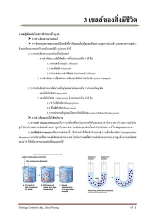 Biology Contents by…Kru’Nhong หน้า1
33 เซลล์ของสิงมีชีวิตเซลล์ของสิงมีชีวิต
ความรู้เพิมเติมในสาระชีววิทยาพื นฐาน
 การลําเลียงสารผ่านเซลล์
 การรักษาดุลยภาพของเซลล์เป็นหน้าทีสําคัญของเยือหุ้มเซลล์โดยควบคุมการผ่านเข้า-ออกของสารระหว่าง
สิงแวดล้อมภายนอกกับภายในเซลล์มี 2 รูปแบบ ดังนี
(1) การลําเลียงสารแบบผ่านเยือหุ้มเซลล์
1. การลําเลียงแบบไม่ใช้พลังงานซึงแบ่งออกเป็น3 วิธีคือ
1.1 การแพร่ (Simple Diffusion)
1.2 ออสโมซิส (Osmosis)
1.3 การแพร่แบบฟาซิลิเทต (Facilitated Diffusion)
2. การลําเลียงแบบใช้พลังงานหรือแอกทีฟทรานสปอร์ต(Active Transport)
(2) การลําเลียงสารแบบไม่ผ่านเยือหุ้มเซลล์แบ่งออกเป็น 2 ประเภทใหญ่ คือ
1. เอกโซไซโทซิส (Exocytosis)
2. เอนโดไซโทซิส (Endocytosis) ซึงแบ่งออกเป็น 3 วิธี คือ
2.1 ฟาโกไซโทซิส (Phagocytosis)
2.2 พิโนไซโทซิส (Pinocytosis)
2.3 การนําสารเข้าสู่เซลล์โดยอาศัยตัวรับ(Receptor-Mediated Endocytosis)
 การลําเลียงแบบไม่ใช้พลังงาน
1. การแพร่ (Simple Diffusion) คือ การเคลือนทีของโมเลกุลหรือไอออนของสารใดๆ จากบริเวณความเข้มข้น
สูงไปยังบริเวณความเข้มข้นตําจนกว่าทุกบริเวณจะมีความเข้มข้นของสารนันเท่ากันเรียกสภาวะนีว่าสมดุลของการแพร่
2. ออสโมซิส (Osmosis) เป็นการแพร่ของนํา(ซึงทําหน้าทีเป็นตัวทําละลาย) ผ่านเยือเลือกผ่าน (Semipermeable
Membrane) จากบริเวณทีมีความเข้มข้นของสารละลายตําไปยังบริเวณทีมีความเข้มข้นของสารละลายสูงซึงการออสโมซิส
ของนําทําให้ปริมาตรของเซลล์เปลียนแปลงได้
 