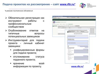 Подача проектов на рассмотрение – сайт www.rftr.ru*
 Обязательная регистрация как
инструмент работы с
профессиональным
сообществом
 Опубликование ответов на
типичные вопросы
потенциальных заемщиков
 Инструментарий для подачи
проекта - личный кабинет
заемщика:
 унифицированные формы
для подачи проекта;
 отслеживание статуса
поданного проекта;
 хранение всей
информации по проекту.
*в режиме постоянного обновления
www.rftr.ru*
15
 