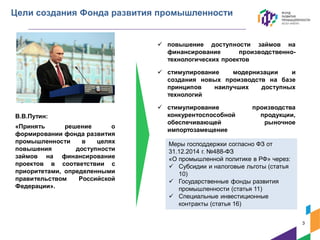 Цели создания Фонда развития промышленности
 повышение доступности займов на
финансирование производственно-
технологических проектов
 стимулирование модернизации и
создания новых производств на базе
принципов наилучших доступных
технологий
 стимулирование производства
конкурентоспособной продукции,
обеспечивающей рыночное
импортозамещение
В.В.Путин:
«Принять решение о
формировании фонда развития
промышленности в целях
повышения доступности
займов на финансирование
проектов в соответствии с
приоритетами, определенными
правительством Российской
Федерации».
Меры господдержки согласно ФЗ от
31.12.2014 г. №488-ФЗ
«О промышленной политике в РФ» через:
 Субсидии и налоговые льготы (статья
10)
 Государственные фонды развития
промышленности (статья 11)
 Специальные инвестиционные
контракты (статья 16)
3
 