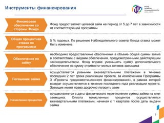Инструменты финансирования
Фонд предоставляет целевой займ на период от 5 до 7 лет в зависимости
от соответствующей программы
5 % годовых. По решению Наблюдательного совета Фонда ставка может
быть изменена
необходимо предоставление обеспечения в объеме общей суммы займа
в соответствии с видами обеспечения, предусмотренными действующим
законодательством. Фонд вправе уменьшить сумму дополнительного
обеспечения на сумму стоимости чистых активов заемщика
осуществляется равными ежеквартальными платежами в течение
последних 2 лет срока реализации проекта, за исключением Программы
3 «Проекты прединвестиционного финансирования», в рамках которой
возврат осуществляется в течение последнего года реализации проекта.
Заемщик имеет право досрочно погасить заем
осуществляется с даты фактического перечисления суммы займа на счет
заемщика. Оплата начисленных процентов осуществляется
ежеквартальными платежами, начиная с 1 квартала после даты выдачи
займа
Финансовое
обеспечение со
стороны Фонда
Общая процентная
ставка по
программам
Обеспечение по
займу
Погашение займа
Начисление процентов
7
 