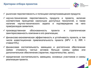  рыночная перспективность и потенциал импортозамещения продукта;
 научно-техническая перспективность продукта и проекта, включая
соответствие принципам наилучших доступных технологий, а также
наличие научно-технического задела и подтверждение на него
прав/расходов заявителя;
 производственная обоснованность проекта и стратегическая
заинтересованность компании в его реализации;
 финансово-экономическая эффективность и устойчивость проекта, в том
числе инвестиционная привлекательность проекта (NPV > 0, IRR >
ставка+5%);
 финансовая состоятельность заемщика и достаточное обеспечение
займа: стоимость чистых активов больше суммы займа или
дополнительное обеспечение (гарантии, поручительство, залог);
 юридическая состоятельность заемщика, основных участников и схемы
реализации проекта.
Критерии отбора проектов
8
 