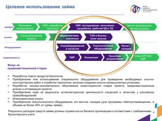 Запуск производства,
выход на рынок
Целевое использование займа
Фокус на
прединвестиционной стадии:
 Разработка нового продукта/технологии.
 Приобретение или использование специального оборудования для проведения необходимых опытно-
конструкторских работ и отработки технологии, включая создание опытно-промышленных установок.
 Разработка технико-экономического обоснования инвестиционной стадии проекта, прединвестиционный
анализ и оптимизация проекта.
 Приобретение прав на результаты интеллектуальной деятельности (лицензий и патентов) у российских
правообладателей.
 Инжиниринговые услуги.
 Приобретение технологического оборудования, его монтаж, наладка (для программы «Импортозамещение», в
объеме не более 30% от суммы займа).
Поисковые
исследования
Структурирование
проекта
НИР, разработка
прототипа
Спецоборудование
и оснастка
ОКР, тестирование, испытания,
разработка рабочей КД и ТД
Технологическое
оборудование
Проектная
документация
ТЭО и бизнес-
план запуска
Маркетинговая
аналитика
Концепция
Услуги EPC(M),
СМР
продукт
рынок
оборудование
недвижимость ПИР
Пуско-
наладка
9
Результаты расходов средств займа должны отражаться на балансе организации в соответствии с требованиями
бухгалтерского учета
 