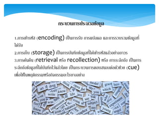 กระบวนกำรประมวลข้อมูล
1.การเข้ารหัส (encoding) เป็นการรับ การแปลผล และการรวบรวมข้อมูลที่
ได้รับ
2.การเก็บ (storage) เป็นการบันทึกข้อมูลที่ได้เข้ารหัสแล้วอย่างถาวร
3.การค้นคืน (retrieval หรือ recollection) หรือ การระลึกถึง เป็นการ
ระลึกถึงข้อมูลที่ได้บันทึกไว้แล้วโดย เป็นกระบวนการตอบสนองต่อตัวช่วย (cue)
เพื่อใช้ในพฤติกรรมหรือกิจกรรมอะไรบางอย่าง
 